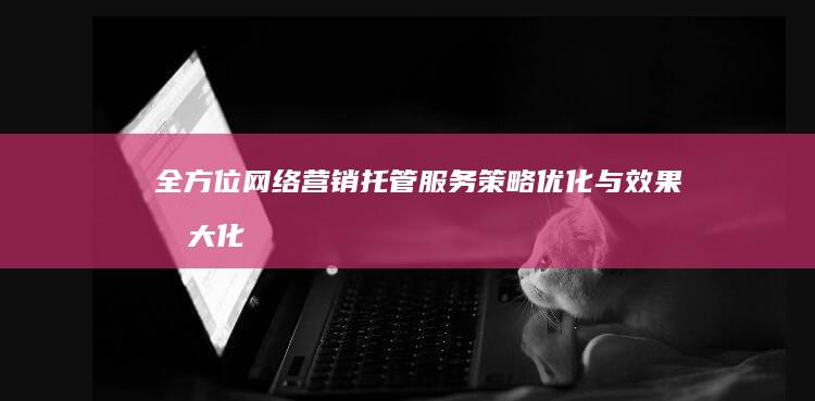 全方位网络营销托管服务：策略优化与效果最大化